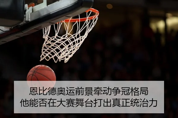 恩比德奥运前景牵动争冠格局 他能否在大赛舞台打出真正统治力